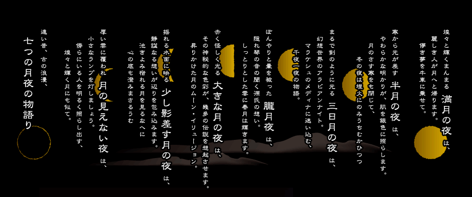 煌々と輝くまんまる 満月の夜 は、麗しき人が月へと帰ります。儚き夢を牛車に乗せて。寒から光が差す 半月の夜 は、やわらかな明かりが、肌を銀色に照らします。月のさす寒をも閉じて、冬の夜は埋火にのみうちむかひつつまるで剣のように光る 三日月の夜 は、幻想世界のアラビアンナイト。マラケシュのメディナに迷い込む、千夜一夜の物語。ぼんやりと暈を被った 朧月夜 は、隠れ琴の音の聞く源氏の想い。しっとりとした雲に春月は輝きます。赤く怪しく光る 大きな月の夜 は、その神秘的な色彩が、幾多の伝説を想起させます。昇りかけた月のムーン・イリュージョン。揺れる水面に映る 少し影差す月の夜 は、静諡なる想いが辺りを包み込みます。池きよみ宿れる月を見るなへに心の底も澄みまさるうむ厚い雲に覆われ 月の見えない夜 は、小さなランプを灯しましょう。傍らにいる人を明るく照らし出す、煌々と輝く月にも似て。遠い昔、古の浪漫、七つの月夜の物語り